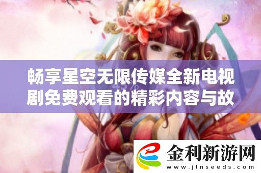 暢享星空無限傳媒全新電視劇免費觀看的精彩內容與故事情節